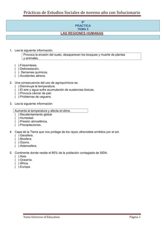 Prácticas de Estudios Sociales de noveno año con Solucionario

                                                    9º
                                                 PRACTICA
                                                  TEMA 5
                                        LAS REGIONES HUMANAS




1. Lea la siguiente información.
          Provoca la erosión del suelo, desaparecen los bosques y muerte de plantas
          y animales.

   (   ) Fotosíntesis.
   (   ) Deforestación.
   (   ) Derrames químicos.
   (   ) Accidentes aéreos.

2. Una consecuencia del uso de agroquímicos es:
   ( ) Disminuye la temperatura.
   ( ) El aire y agua sufre acumulación de sustancias tóxicas.
   ( ) Provoca cáncer de piel.
   ( ) Problemas de ceguera.

3. Lea la siguiente información

   Aumenta la temperatura y afecta el clima.
   ( ) Recalentamiento global.
   ( ) Humedad.
   ( ) Presión atmosférica.
   ( ) Precipitaciones.

4. Capa de la Tierra que nos protege de los rayos ultravioleta emitidos por el sol.
   ( ) Geosfera.
   ( ) Biosfera.
   ( ) Ozono.
   ( ) Astenosfera.

5. Continente donde reside el 85% de la población contagiada de SIDA.
   ( ) Asia.
   ( ) Oceanía.
   ( ) África.
   ( ) Europa.




          Yunis Universe of Education                                                 Página 1
 