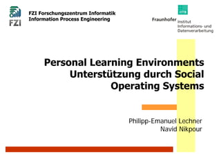 FZI Forschungszentrum Informatik
Information Process Engineering




     Personal Learning Environments
          Unterstützung durch Social
                  Operating Systems


                                   Philipp-Emanuel Lechner
                                             Navid Nikpour
 