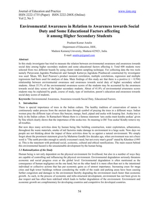 Journal of Education and Practice                                                              www.iiste.org
ISSN 2222-1735 (Paper) ISSN 2222-288X (Online)
Vol 2, No 3

 Environmental Awareness in Relation to Awareness towards Social
          Duty and Some Educational Factors affecting
              it among Higher Secondary Students
                                              Prashant Kumar Astalin
                                          Department of Education, DDE,
                               Madurai Kamaraj University, Madurai-625021, India.
                                           E-mail: astalin.p@gmail.com
Abstract
In this study investigator has tried to measure the relation between environmental awareness and awareness towards
social duty among higher secondary students and some educational factors affecting it. Total 608 students were
selected from two different boards by using cluster random sampling technique. For collecting data the two tools
namely Paryavaran Jagrukta Prashnavali and Samajik Kartavya Jagrukata Prashnavali constructed by investigator
was used. Mean, SD, Karl Pearson’s product moment correlation, multiple correlations, regression and multiple
regressions had been used for analysis of data. Main findings of this study are that there is a positive (r = 0.594)
relationship between environmental awareness and awareness towards social duty of higher secondary school
students. About 35.3% of the environmental awareness scores of the students may be accounted by the awareness
towards social duty scores of the higher secondary students. About of 41.0% of environmental awareness scores
students may be explained by grade, course of study, type of institution, parent’s education and awareness towards
social duty scores of students.
Keywords: Environmental Awareness, Awareness towards Social Duty, Educational Factors.
1.   Introduction
There is special importance of trees in the Indian culture. The healthy tradition of conservation of nature is
continuously under process from the ancient days through symbol of praying the trees in a different ways. Indian
women pray the different type of trees like banyan, mango, basil, pipaal and asoka with keeping fast. Asoka tree is
holy in the Indian culture. In Ramacharit Manas there is a famous statement ‘taru asoka mam karahu asokaa’ given
by Sita which clearly shows that the importance of the asoka tree. Its meaning is Oh! Tree asoka! Kindly remove my
all troubles.
But now days many activities done by human being like building construction, water exploitation, urbanization,
throughout the waste materials, smoke of mil factories make damage to environment in a large scale. Now days we
people are not thinking about the impact of these activities done by us against a natural environment. We simply
forgot about the prominent statement given by Mahatma Gandhi few decades ago, when environment was not a buzz
word is "The earth provides enough to satisfy everyman's need, but not every man's greed" stated by Khoshoo (1995
a). This is the statement with profound social, economic, cultural and ethical ramifications. The main reason behind
this environmental hazard is the unsustainable development by the human being.
1.1 Rationalization of the Study
Human being is not only dependent on the physical environment for livelihood, but also in a number of ways they
are capable of controlling and influencing the physical environment. Environmental degradation seriously threatens
economic and social progress even at the global level. Environmental degradation is often mentioned as the
consequence of human negligence on the one hand, but on the other hand it is more often than not is the intentional
individual or collective actions that has put economic gains as of utmost importance. Increasing craze for mega
cities and high tower buildings without considering the width of the roads and parking areas have been causing
further congestion and damages to the environment thereby degrading the environment much faster than economic
growth. As such, in the process of economic and infra-structural development, environment has not been given its
due respect and has often been sidelined which leads to further degradation of the environment. Environment and
economic growth are complimentary for developing countries and competitive for developed countries.


                                                        54
 