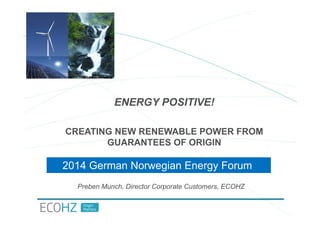 ENERGY POSITIVE! 
CREATING NEW RENEWABLE POWER FROM 
GUARANTEES OF ORIGIN 
2014 German Norwegian Energy Forum 
Preben Munch, Director Corporate Customers, ECOHZ 
 