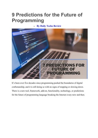 9 Predictions for the Future of
Programming
 By Daily Techo Review
It’s been over five decades since programming pushed the boundaries of digital
craftsmanship, and it is still doing so with no signs of stopping or slowing down.
There is a new tool, framework, add-on, functionality, technology, or predictions
for the future of programming language breaking the Internet every now and then.
 