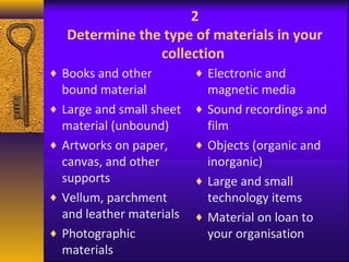 2 
Determine the type of materials in your 
collection 
¨ Books and other 
bound material 
¨ Large and small sheet 
material (unbound) 
¨ Artworks on paper, 
canvas, and other 
supports 
¨ Vellum, parchment 
and leather materials 
¨ Photographic 
materials 
¨ Electronic and 
magnetic media 
¨ Sound recordings and 
film 
¨ Objects (organic and 
inorganic) 
¨ Large and small 
technology items 
¨ Material on loan to 
your organisation 
 