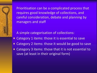 Prioritisation can be a complicated process that 
requires good knowledge of collections, and 
careful consideration, debate and planning by 
managers and staff 
A simple categorisation of collections: 
¨ Category 1 items: those it is essential to save 
¨ Category 2 items: those it would be good to save 
¨ Category 3 items: those that it is not essential to 
save (at least in their original form) 
 