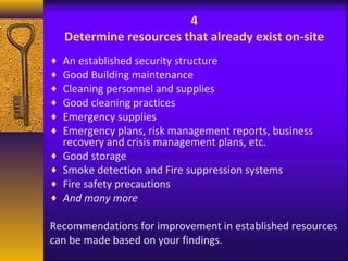 4 
Determine resources that already exist on-site 
¨ An established security structure 
¨ Good Building maintenance 
¨ Cleaning personnel and supplies 
¨ Good cleaning practices 
¨ Emergency supplies 
¨ Emergency plans, risk management reports, business 
recovery and crisis management plans, etc. 
¨ Good storage 
¨ Smoke detection and Fire suppression systems 
¨ Fire safety precautions 
¨ And many more 
Recommendations for improvement in established resources 
can be made based on your findings. 
 