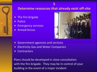 5 
Determine resources that already exist off-site 
¨ The fire brigade 
¨ Police 
¨ Emergency services 
¨ Armed forces 
¨ Government agencies and services 
¨ Electricity Gas and Water Companies 
¨ Contractors 
Plans should be developed in close consultation 
with the fire brigade. They may be in control of your 
building in the event of a major incident 
 