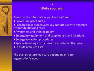 7 
Write your plan 
Based on the information you have gathered: 
¨Prevention procedures 
¨Preparedness procedures: key contact list with allocated 
responsibilities and roles 
¨Awareness and training policy 
¨Emergency equipment and supplies lists and locations 
¨Emergency action procedures 
¨Special handling instructions for affected collections 
¨Outside resource lists 
The plan structure may vary depending on your 
organisation’s needs 
 