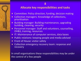 8 
Allocate key responsibilities and tasks 
¨ Committee: Policy direction, funding, decision making 
¨ Collection managers: Knowledge of collections, 
prioritisation 
¨ Building manager: Building maintenance, upgrading 
building, cleaning, security 
¨ Personnel manager: Staff and volunteers, counselling, 
OH&S, training, resources 
¨ IT: Maintenance of computer services, data bases 
¨ Public relations: keeping people and media advised 
¨ Front of House: visitor safety 
¨ Collection emergency recovery team: response and 
recovery 
In small organisations these responsibilities may be under 
the control of a few people 
 