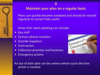 9 
Maintain your plan on a regular basis 
Plans can quickly become outdated and should be revised 
regularly to remain fully useful 
Areas that need updating can include: 
¨ Key staff 
¨ Contact phone numbers 
¨ Outside Suppliers 
¨ Contractors 
¨ Collection priorities and locations 
¨ Emergency actions 
An out of date plan can be useless where quick decisive 
action is needed 
 
