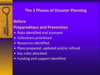 The 3 Phases of Disaster Planning 
Before 
Preparedness and Prevention 
¨ Risks identified and assessed 
¨ Collections prioritised 
¨ Resources identified 
¨ Plans prepared, updated and/or refined 
¨ Key roles allocated 
¨ Funding and support identified 
 