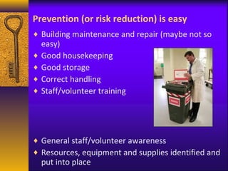 Prevention (or risk reduction) is easy 
¨ Building maintenance and repair (maybe not so 
easy) 
¨ Good housekeeping 
¨ Good storage 
¨ Correct handling 
¨ Staff/volunteer training 
¨ General staff/volunteer awareness 
¨ Resources, equipment and supplies identified and 
put into place 
 