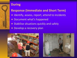 During 
Response (Immediate and Short Term) 
¨ Identify, assess, report, attend to incidents 
¨ Document what’s happened 
¨ Stabilise situations quickly and safely 
¨ Develop a recovery plan 
 