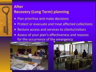 After 
Recovery (Long Term) planning 
¨ Plan prioritise and make decisions 
¨ Protect or evacuate and treat affected collections 
¨ Restore access and services to clients/visitors 
¨ Assess of your plan’s effectiveness and reasons 
for the occurrence of the emergency 
 
