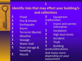 1 
Identify risks that may effect your building/s 
and collections 
 Flood 
 Fire & Smoke 
 Earthquake 
 Storm 
 Terrorist (Bomb) 
 Weather 
 Sewage 
 Water leak 
 Poor storage & 
handling 
 Mould 
 Equipment 
malfunction 
 Insect and vermin 
infestation 
 Vandalism 
 High dust levels 
 Accident 
 Theft 
 Building 
works/alterations 
And many more 
depending on your 
assessment 
 