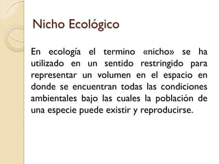 Nicho Ecológico 
En ecología el termino «nicho» se ha utilizado en un sentido restringido para representar un volumen en el espacio en donde se encuentran todas las condiciones ambientales bajo las cuales la población de una especie puede existir y reproducirse.  