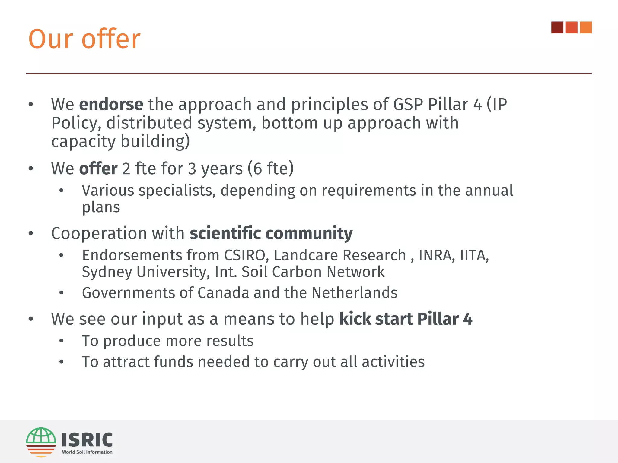 Our offer
• We endorse the approach and principles of GSP Pillar 4 (IP
Policy, distributed system, bottom up approach with
capacity building)
• We offer 2 fte for 3 years (6 fte)
• Various specialists, depending on requirements in the annual
plans
• Cooperation with scientific community
• Endorsements from CSIRO, Landcare Research , INRA, IITA,
Sydney University, Int. Soil Carbon Network
• Governments of Canada and the Netherlands
• We see our input as a means to help kick start Pillar 4
• To produce more results
• To attract funds needed to carry out all activities
 