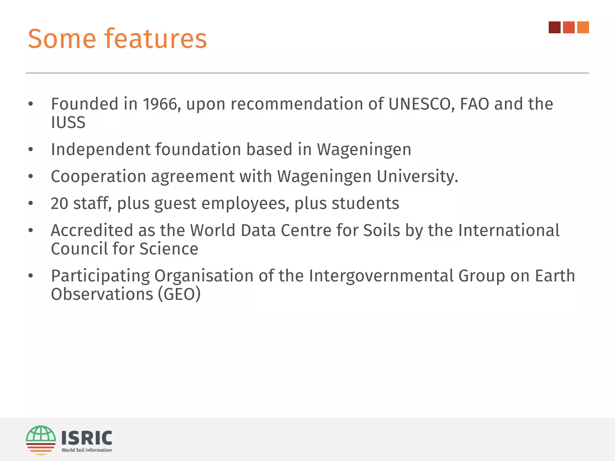 Some features
• Founded in 1966, upon recommendation of UNESCO, FAO and the
IUSS
• Independent foundation based in Wageningen
• Cooperation agreement with Wageningen University.
• 20 staff, plus guest employees, plus students
• Accredited as the World Data Centre for Soils by the International
Council for Science
• Participating Organisation of the Intergovernmental Group on Earth
Observations (GEO)
 