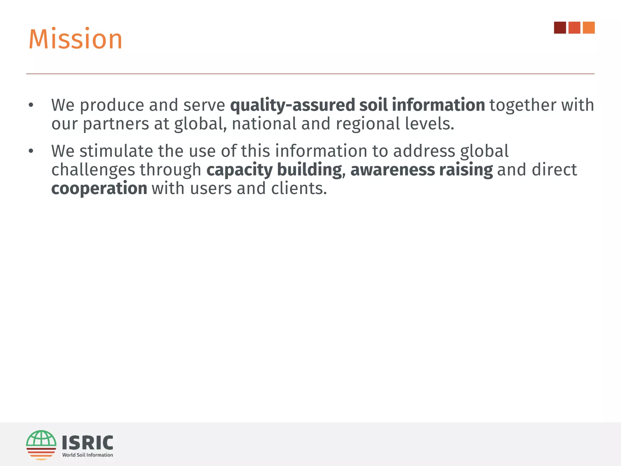 Mission
• We produce and serve quality-assured soil information together with
our partners at global, national and regional levels.
• We stimulate the use of this information to address global
challenges through capacity building, awareness raising and direct
cooperation with users and clients.
 