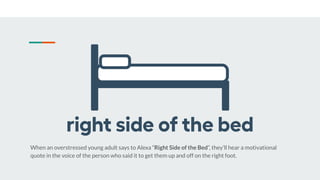 When an overstressed young adult says to Alexa “Right Side of the Bed”, they’ll hear a motivational
quote in the voice of the person who said it to get them up and off on the right foot.
 