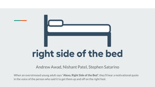 Andrew Awad, Nishant Patel, Stephen Satarino
When an overstressed young adult says “Alexa, Right Side of the Bed”, they’ll hear a motivational quote
in the voice of the person who said it to get them up and off on the right foot.
 