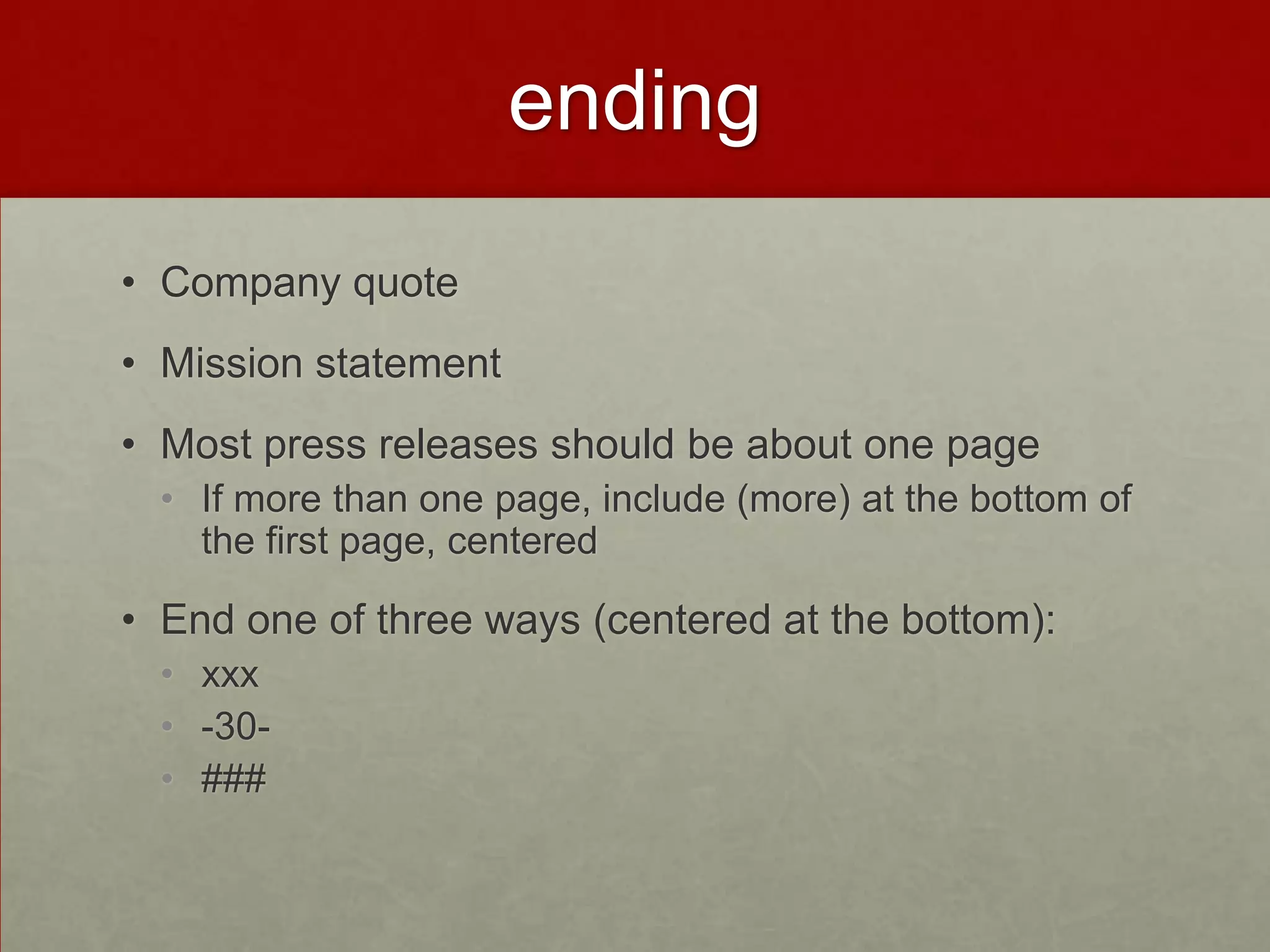 ending
• Company quote
• Mission statement
• Most press releases should be about one page
  • If more than one page, include (more) at the bottom of
    the first page, centered

• End one of three ways (centered at the bottom):
  • xxx
  • -30-
  • ###
 