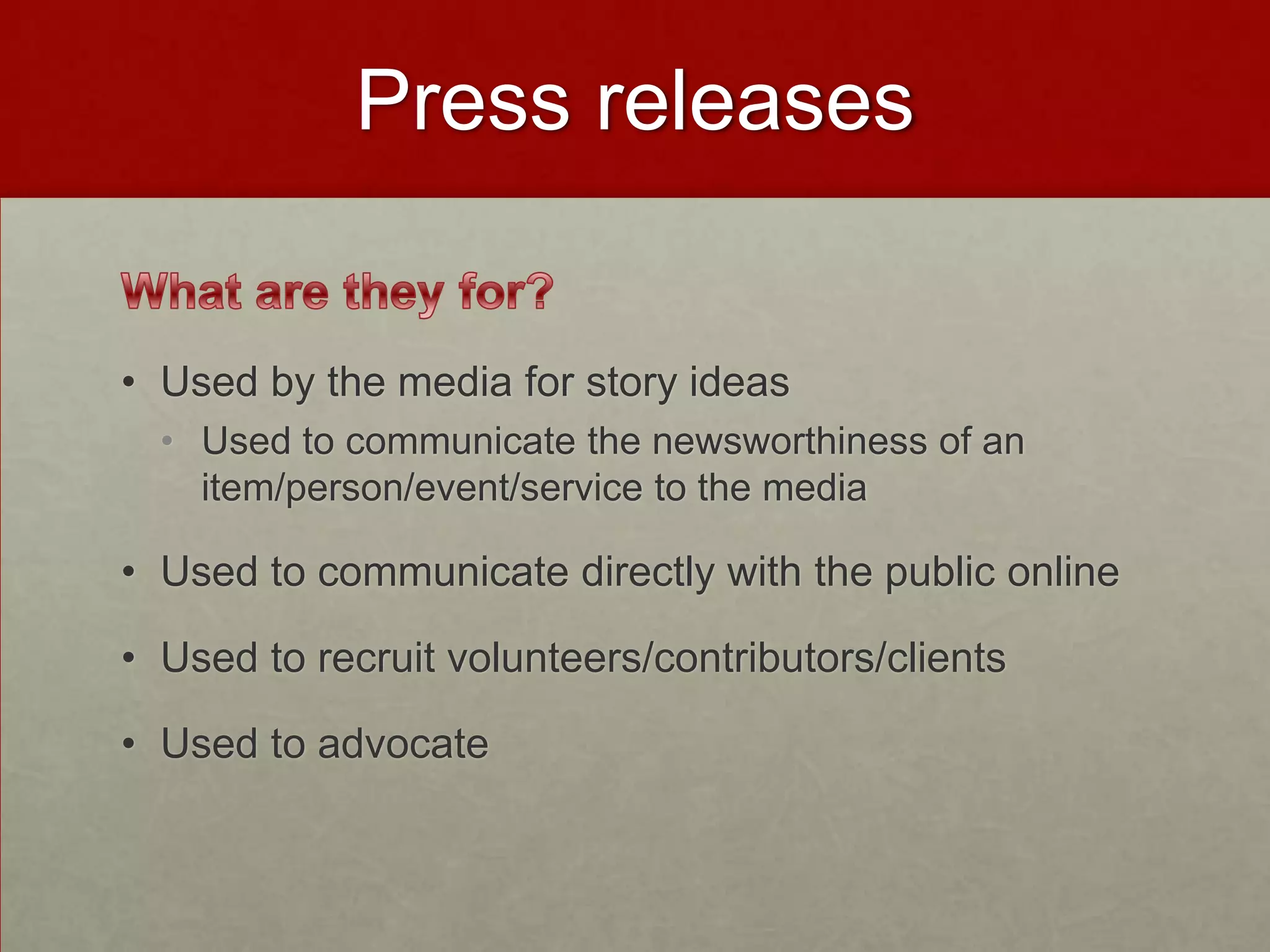 Press releases


• Used by the media for story ideas
  • Used to communicate the newsworthiness of an
    item/person/event/service to the media

• Used to communicate directly with the public online

• Used to recruit volunteers/contributors/clients

• Used to advocate
 
