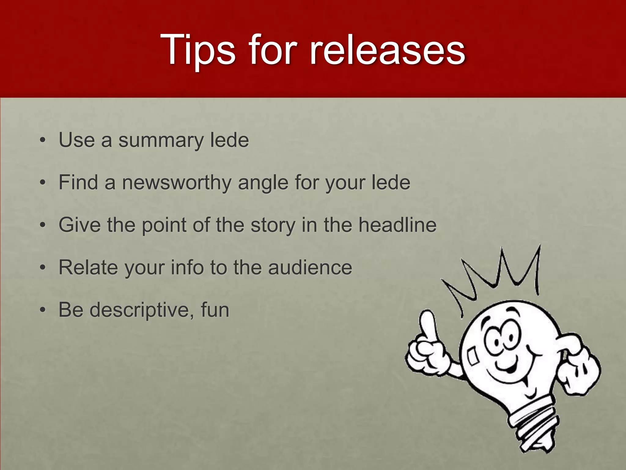 Tips for releases
• Use a summary lede

• Find a newsworthy angle for your lede

• Give the point of the story in the headline

• Relate your info to the audience

• Be descriptive, fun
 