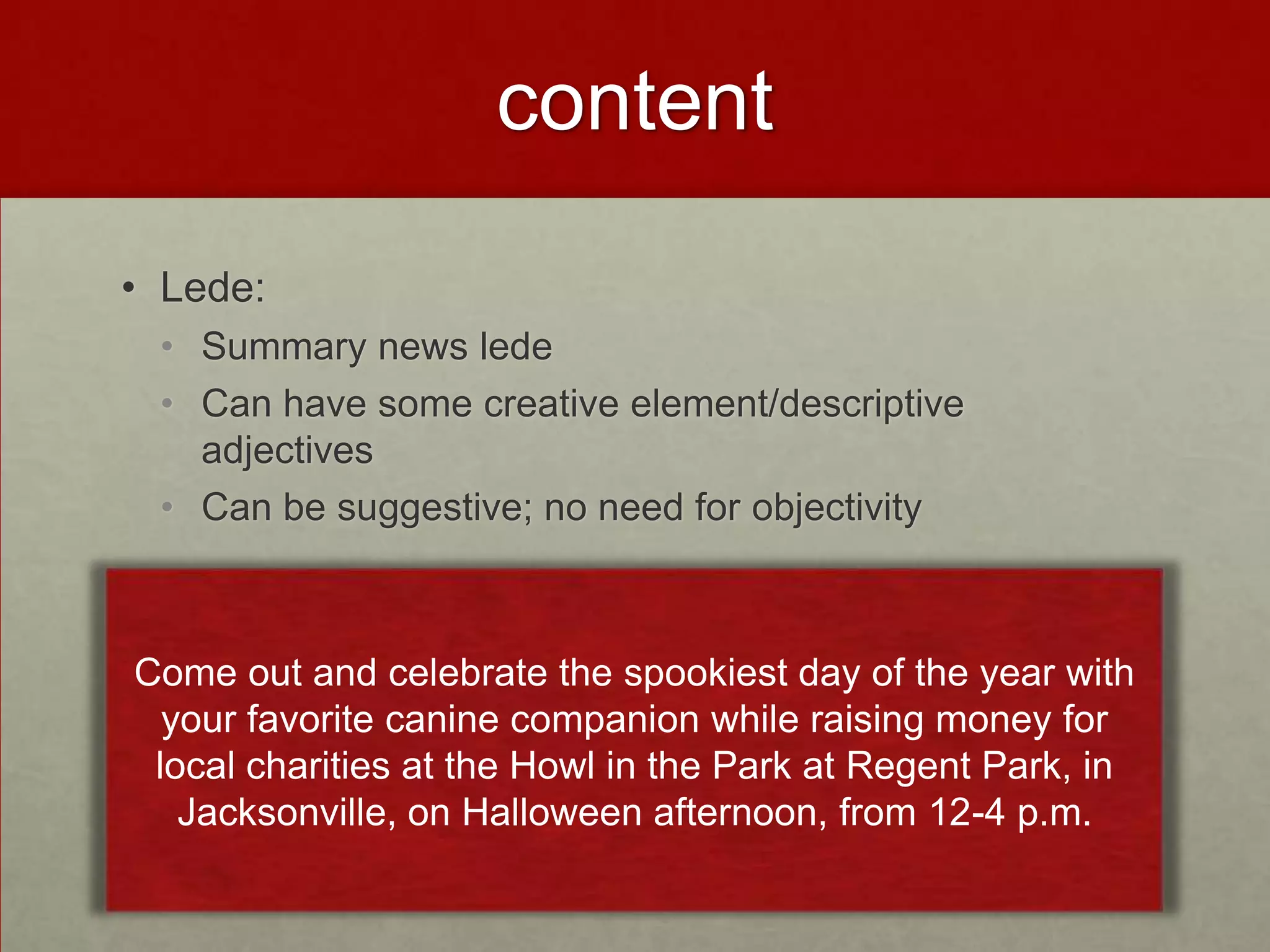 content

• Lede:
 • Summary news lede
 • Can have some creative element/descriptive
   adjectives
 • Can be suggestive; no need for objectivity



Come out and celebrate the spookiest day of the year with
  your favorite canine companion while raising money for
 local charities at the Howl in the Park at Regent Park, in
   Jacksonville, on Halloween afternoon, from 12-4 p.m.
 