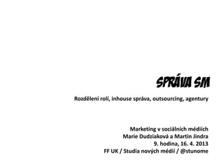 Správa sm
Marketing v sociálních médiích
Marie Dudziaková a Martin Jindra
9. hodina, 16. 4. 2013
FF UK / Studia nových médií / @stunome
Rozdělení rolí, inhouse správa, outsourcing, agentury
 