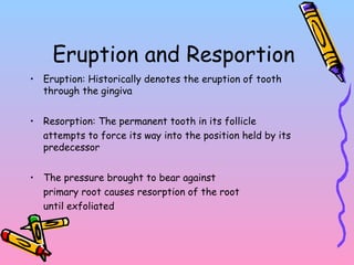 Eruption and Resportion
• Eruption: Historically denotes the eruption of tooth
through the gingiva
• Resorption: The permanent tooth in its follicle
attempts to force its way into the position held by its
predecessor
• The pressure brought to bear against
primary root causes resorption of the root
until exfoliated
 