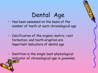 Dental Age
• Has been assessed on the basis of the
number of teeth at each chronological age
• Calcification of the organic matrix, root
formation, and tooth eruption are
important indicators of dental age
• Dentition is the single best physiological
indicator of chronological age in juveniles
 