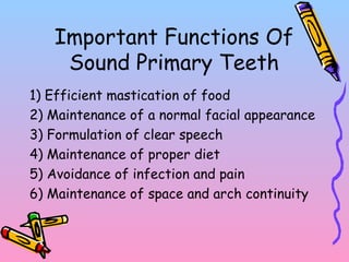 Important Functions Of
Sound Primary Teeth
1) Efficient mastication of food
2) Maintenance of a normal facial appearance
3) Formulation of clear speech
4) Maintenance of proper diet
5) Avoidance of infection and pain
6) Maintenance of space and arch continuity
 