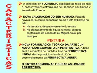 A orixe está en  FLORENCIA , espállase ao resto de Italia e, coas invasións estranxeiras de Francisco I ou Carlos V, ao resto de Europa. NOVA VALORACIÓN DO SER HUMANO . Pasa de novo a ser o centro de tódalas cousa e isto reflíctese na arte:  Na temática: desenvolvemento do retrato No plantexamento da figura humana: estudos anatómicos de Leonardo ou Miguel Anxo, por exemplo. PINTURA NOVA FORMULACIÓN TEÓRICA DA ARTE CUN NOVO PLANTEXAMENTO DA PERSPECTIVA . A base será a xeometría de Euclides. Uso da  PERSPECTIVA LINEAL  desde principios do século XV e desenvolvemento da  PERSPECTIVA AÉREA .  O PINTOR ACOMODA AS FIGURAS ÁS LIÑAS DE PERSPECTIVA Características 