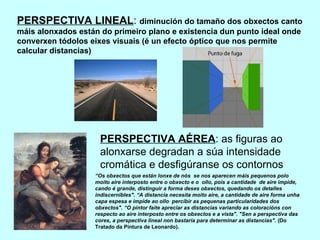 PERSPECTIVA LINEAL :  diminución do tamaño dos obxectos canto máis alonxados están do primeiro plano e existencia dun punto ideal onde converxen tódolos eixes visuais (é un efecto óptico que nos permite calcular distancias) PERSPECTIVA AÉREA : as figuras ao alonxarse degradan a súa intensidade cromática e desfigúranse os contornos “ Os obxectos que están lonxe de nós  se nos aparecen máis pequenos polo moito aire interposto entre o obxecto e o  ollo, pois a cantidade  de aire impide, cando é grande, distinguir a forma deses obxectos, quedando os detalles indiscernibles". “A distancia necesita moito aire, a cantidade de aire forma unha capa espesa e impide ao ollo  percibir as pequenas particularidades dos obxectos". “O pintor faite apreciar as distancias variando as coloracións con respecto ao aire interposto entre os obxectos e a vista". "Sen a perspectiva das cores, a perspectiva lineal non bastaría para determinar as distancias".  (Do Tratado da Pintura de Leonardo).  
