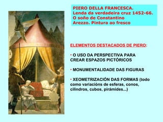 PIERO DELLA FRANCESCA.  Lenda da verdadeira cruz 1452-66. O soño de Constantino Arezzo. Pintura ao fresco ELEMENTOS DESTACADOS DE PIERO : O USO DA PERSPECTIVA PARA CREAR ESPAZOS PICTÓRICOS MONUMENTALIDADE DAS FIGURAS XEOMETRIZACIÓN DAS FORMAS (todo como variacións de esferas, conos, cilindros, cubos, pirámides...) 