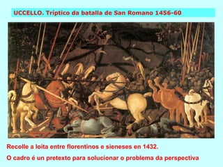 UCCELLO. Tríptico da batalla de San Romano 1456-60 Recolle a loita entre florentinos e sieneses en 1432.  O cadro é un pretexto para solucionar o problema da perspectiva 