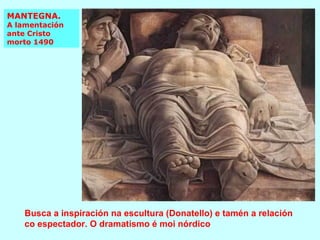MANTEGNA.  A lamentación  ante Cristo morto 1490 Busca a inspiración na escultura (Donatello) e tamén a relación co espectador. O dramatismo é moi nórdico 