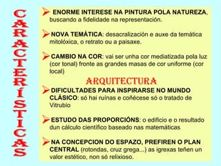 Características ENORME INTERESE NA PINTURA POLA NATUREZA , buscando a fidelidade na representación. NOVA TEMÁTICA : desacralización e auxe da temática mitolóxica, o retrato ou a paisaxe. CAMBIO NA COR : vai ser unha cor mediatizada pola luz (cor tonal) fronte as grandes masas de cor uniforme (cor local) ARQUITECTURA DIFICULTADES PARA INSPIRARSE NO MUNDO CLÁSICO : só hai ruínas e coñécese só o tratado de Vitrubio ESTUDO DAS PROPORCIÓNS : o edificio e o resultado dun cálculo científico baseado nas matemáticas NA CONCEPCION DO ESPAZO, PREFIREN O PLAN CENTRAL  (rotondas, cruz grega...) as igrexas teñen un valor estético, non só relixioso. 