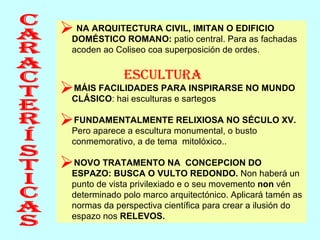 Características NA ARQUITECTURA CIVIL, IMITAN O EDIFICIO DOMÉSTICO ROMANO:  patio central. Para as fachadas acoden ao Coliseo coa superposición de ordes. Escultura MÁIS FACILIDADES PARA INSPIRARSE NO MUNDO CLÁSICO : hai esculturas e sartegos FUNDAMENTALMENTE RELIXIOSA NO SÉCULO XV.  Pero aparece a escultura monumental, o busto conmemorativo, a de tema  mitolóxico.. NOVO TRATAMENTO NA  CONCEPCION DO ESPAZO: BUSCA O VULTO REDONDO.  Non haberá un punto de vista privilexiado e o seu movemento  non  vén determinado polo marco arquitectónico. Aplicará tamén as normas da perspectiva científica para crear a ilusión do espazo nos  RELEVOS. 