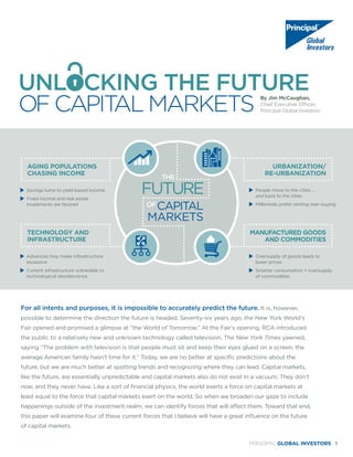 PRINCIPAL GLOBAL INVESTORS 1
UNL CKING THE FUTURE
OF CAPITAL MARKETS
By Jim McCaughan,
Chief Executive Officer,
Principal Global Investors
	 Savings turns to yield-based income
	 Fixed income and real estate
investments are favored
	 Advances may make infrastructure
excessive
	 Current infrastructure vulnerable to
technological obsolescence
	 People move to the cities ...
	 and back to the cities
	 Millennials prefer renting over buying
	 Oversupply of goods leads to
lower prices
	 Smarter consumption = oversupply
of commodities
AGING POPULATIONS
CHASING INCOME
TECHNOLOGY AND
INFRASTRUCTURE
URBANIZATION/
RE-URBANIZATION
MANUFACTURED GOODS
AND COMMODITIES
FUTURE
CAPITAL
MARKETS
OF
THE
For all intents and purposes, it is impossible to accurately predict the future. It is, however,
possible to determine the direction the future is headed. Seventy-six years ago, the New York World’s
Fair opened and promised a glimpse at “the World of Tomorrow.” At the Fair’s opening, RCA introduced
the public to a relatively new and unknown technology called television. The New York Times yawned,
saying “The problem with television is that people must sit and keep their eyes glued on a screen; the
average American family hasn’t time for it.” Today, we are no better at specific predictions about the
future, but we are much better at spotting trends and recognizing where they can lead. Capital markets,
like the future, are essentially unpredictable and capital markets also do not exist in a vacuum. They don’t
now, and they never have. Like a sort of financial physics, the world exerts a force on capital markets at
least equal to the force that capital markets exert on the world. So when we broaden our gaze to include
happenings outside of the investment realm, we can identify forces that will affect them. Toward that end,
this paper will examine four of these current forces that I believe will have a great influence on the future
of capital markets.
 