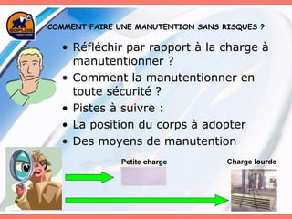 Réfléchir par rapport à la charge à manutentionner ? Comment la manutentionner en toute sécurité ? Pistes à suivre : La position du corps à adopter Des moyens de manutention COMMENT FAIRE UNE MANUTENTION SANS RISQUES ? Petite charge Charge lourde 
