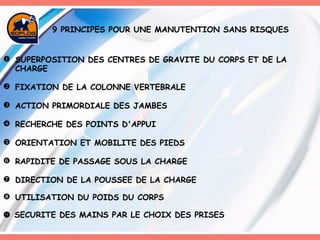 9 PRINCIPES POUR UNE MANUTENTION SANS RISQUES SUPERPOSITION DES CENTRES DE GRAVITE DU CORPS ET DE LA CHARGE FIXATION DE LA COLONNE VERTEBRALE ACTION PRIMORDIALE DES JAMBES RECHERCHE DES POINTS D'APPUI ORIENTATION ET MOBILITE DES PIEDS RAPIDITE DE PASSAGE SOUS LA CHARGE DIRECTION DE LA POUSSEE DE LA CHARGE UTILISATION DU POIDS DU CORPS    SECURITE DES MAINS PAR LE CHOIX DES PRISES   