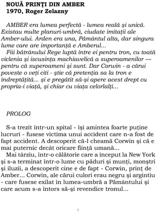 NOUĂ PRINŢI DIN AMBER
  1970, Roger Zelazny

  AMBER era lumea perfectă - lumea reală şi unică.
Existau multe planuri-umbră, ciudate imitaţii ale
Amber-ului. Arden era una, Pământul alta, dar singura
lume care are importanţă e Amberul...
  Fiii bătrânului Rege luptă între ei pentru tron, cu toată
viclenia şi iscusinţa machiavelică a superoamenilor —
pentru că superoameni şi sunt. Dar Corwin - a cărui
poveste o veţi citi - ştie că pretenţia sa la tron e
îndreptăţită... şi e pregătit să-şi apere acest drept cu
propria-i viaţă, şi chiar cu viaţa celorlalţi...



  PROLOG

  S-a trezit într-un spital - îşi amintea foarte puţine
lucruri - fusese victima unui accident care n-a fost de
fapt accident. A descoperit că-l cheamă Corwin şi că e
mai puternic decât oricare fiinţă umană...
  Mai târziu, într-o călătorie care a început la New York
şi s-a terminat într-o lume cu păduri şi munţi, monştri
şi iluzii, a descoperit cine e de fapt - Corwin, prinţ de
Amber... Corwin, ale cărui culori erau negru şi argintiu
- care fusese exilat în lumea-umbră a Pământului şi
care acum s-a întors să-şi revendice tronul...


                             1
 