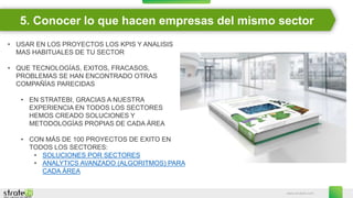 www.stratebi.com
5. Conocer lo que hacen empresas del mismo sector
• USAR EN LOS PROYECTOS LOS KPIS Y ANALISIS
MAS HABITUALES DE TU SECTOR
• QUE TECNOLOGÍAS, EXITOS, FRACASOS,
PROBLEMAS SE HAN ENCONTRADO OTRAS
COMPAÑÍAS PARECIDAS
• EN STRATEBI, GRACIAS A NUESTRA
EXPERIENCIA EN TODOS LOS SECTORES
HEMOS CREADO SOLUCIONES Y
METODOLOGÍAS PROPIAS DE CADA ÁREA
• CON MÁS DE 100 PROYECTOS DE EXITO EN
TODOS LOS SECTORES:
• SOLUCIONES POR SECTORES
• ANALYTICS AVANZADO (ALGORITMOS) PARA
CADA ÁREA
 