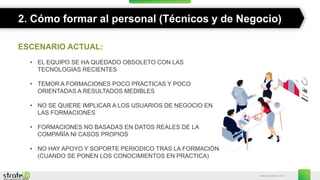 www.stratebi.com
2. Cómo formar al personal (Técnicos y de Negocio)
ESCENARIO ACTUAL:
• EL EQUIPO SE HA QUEDADO OBSOLETO CON LAS
TECNOLOGIAS RECIENTES
• TEMOR A FORMACIONES POCO PRACTICAS Y POCO
ORIENTADAS A RESULTADOS MEDIBLES
• NO SE QUIERE IMPLICAR A LOS USUARIOS DE NEGOCIO EN
LAS FORMACIONES
• FORMACIONES NO BASADAS EN DATOS REALES DE LA
COMPAÑÍA NI CASOS PROPIOS
• NO HAY APOYO Y SOPORTE PERIODICO TRAS LA FORMACIÓN
(CUANDO SE PONEN LOS CONOCIMIENTOS EN PRACTICA)
 