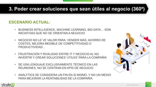 www.stratebi.com
3. Poder crear soluciones que sean útiles al negocio (360º)
ESCENARIO ACTUAL:
• BUSINESS INTELLIGENCE, MACHINE LEARNING, BIG DATA… SON
INICIATIVAS QUE NO SE ORIENTAN A NEGOCIO
• NEGOCIO NO LE VE VALOR PARA: VENDER MÁS, AHORRO DE
COSTES, MEJORA MEDIBLE DE COMPETITIVIDAD O
PRODUCTIVIDAD…
• FRUSTRACIÓN Y RIVALIDAD ENTRE IT Y NEGOCIO AL NO
INVERTIR Y CREAR SOLUCIONES´’UTILES’ PARA LA COMPAÑÍA
• SE USA LENGUAJE EXCLUSIVAMENTE TÉCNICO EN LAS
REUNIONES. NO SE CENTRAN EN KPIS DE NEGOCIO
• ANALYTICS SE CONSIDERA UN FIN EN SI MISMO, Y NO UN MEDIO
PARA MEJORAR LA RENTABILIDAD DE LA COMPAÑÍA
 
