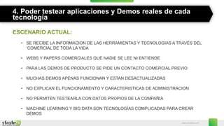 www.stratebi.com
4. Poder testear aplicaciones y Demos reales de cada
tecnología
ESCENARIO ACTUAL:
• SE RECIBE LA INFORMACION DE LAS HERRAMIENTAS Y TECNOLOGIAS A TRAVÉS DEL
‘COMERCIAL DE TODA LA VIDA
• WEBS Y PAPERS COMERCIALES QUE NADIE SE LEE NI ENTIENDE
• PARA LAS DEMOS DE PRODUCTO SE PIDE UN CONTACTO COMERCIAL PREVIO
• MUCHAS DEMOS APENAS FUNCIONAN Y ESTAN DESACTUALIZADAS
• NO EXPLICAN EL FUNCIONAMIENTO Y CARACTERISTICAS DE ADMINISTRACION
• NO PERMITEN TESTEARLA CON DATOS PROPIOS DE LA COMPAÑIA
• MACHINE LEARNING Y BIG DATA SON TECNOLOGÍAS COMPLICADAS PARA CREAR
DEMOS
 