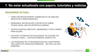www.stratebi.com
7. No estar actualizado con papers, tutoriales y noticias
ESCENARIO ACTUAL:
• COMO DISTINGUIR PAPERS ‘COMERCIALES’ DE ANALISIS
OBJETIVOS E INDEPENDIENTES
• DEMASIADA ‘INFOXICACIÓN’ CON NOTICAS SOBRE
TECNOLOGÍAS, QUE NO APORTAN CLARIDAD
• TANTOS EVENTOS, MEETUPS, SEMINARIOS Y POCO TIEMPO
PARA ACUDIR
• FALTA DE TUTORIALES (ACTUALIZADOS, DE CALIDAD, EN
FORMATO VIDEO…) SUFICIENTEMENTE COMPLETOS
• LAS PERSONAS DE LA ORGANIZACION QUE LEEN PAPERS,
VAN A MEETUPS, REALIZAN WEBINARS… NO SON LOS QUE
DEBERÍAN
 