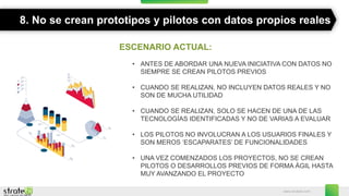 www.stratebi.com
8. No se crean prototipos y pilotos con datos propios reales
ESCENARIO ACTUAL:
• ANTES DE ABORDAR UNA NUEVA INICIATIVA CON DATOS NO
SIEMPRE SE CREAN PILOTOS PREVIOS
• CUANDO SE REALIZAN, NO INCLUYEN DATOS REALES Y NO
SON DE MUCHA UTILIDAD
• CUANDO SE REALIZAN, SOLO SE HACEN DE UNA DE LAS
TECNOLOGÍAS IDENTIFICADAS Y NO DE VARIAS A EVALUAR
• LOS PILOTOS NO INVOLUCRAN A LOS USUARIOS FINALES Y
SON MEROS ‘ESCAPARATES’ DE FUNCIONALIDADES
• UNA VEZ COMENZADOS LOS PROYECTOS, NO SE CREAN
PILOTOS O DESARROLLOS PREVIOS DE FORMA ÁGIL HASTA
MUY AVANZANDO EL PROYECTO
 
