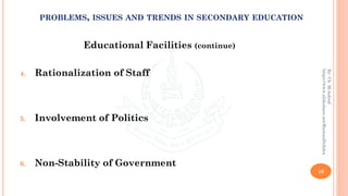 Educational Facilities (continue)
4. Rationalization of Staff
5. Involvement of Politics
6. Non-Stability of Government
10
By:Ch.M.Ashraf
https://www.slideshare.net/RizwanDuhdra
PROBLEMS, ISSUES AND TRENDS IN SECONDARY EDUCATION
 