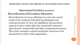 Educational Facilities (continue)
7. Diversification of Secondary Education
Diversification of course offering is to cater the varied
needs of the students both from psychological and
economical point of view. No significant advancement
appears to have taken place for vocational/ technical /
agricultural / commercial and other occupational streams.
The entire secondary school curriculum continues to be
dominated by white collar approaches.
11
By:Ch.M.Ashraf
https://www.slideshare.net/RizwanDuhdra
PROBLEMS, ISSUES AND TRENDS IN SECONDARY EDUCATION
 
